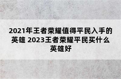 2021年王者荣耀值得平民入手的英雄 2023王者荣耀平民买什么英雄好